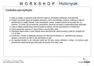 Cuidados pós-epilação
● Após a sessão, o paciente pode retomar todas as atividades cotidianas normalmente;
● Podem acontecer algumas reações adversas, como vermelhidão, coceira, ardência e edema
perifolicular na região tratada. Caso aconteçam, essas reações devem ter duração de, no
máximo, 72 horas. Se os sintomas persistirem, deve-se consultar o responsável pela aplicação.
● Caso a região tratada fique sensível pode-se aplicar cremes reparadores e hidratantes;
● Evitar exposição solar por 7 dias e fazer o uso de filtro solar;
● Passados alguns dias, o pelo tratado sairá naturalmente, esse processo pode ter variação de
7 a 15 dias;
● Continuar e manter a depilação apenas com lâminas de barbear ou aparelhos que apenas
aparem o tamanho do pêlo e não danifiquem a raiz;
● As sessões tendem a ter intervalo inicial de 30 dias, sendo definido o tempo de retorno pelo
profissional responsável pela aplicação de acordo com cada caso.
 