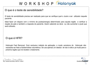 O que é o teste de sensibilidade?
O teste de sensibilidade precisa ser realizado para que se verifique qual o Joule a ser utilizado naquele
paciente.
Ideal fazer um disparo com o mínimo de joules(energia) determinado para aquela região e verificar a
reação da pele e também a resposta do paciente. Assim sabendo se deve ou não aumentar o joule que
será utilizado.
O que é HFR?
Holonyak Fast Removel. Com exclusivo método de aplicação, o modo varredura do Holonyak não
necessita ser feita a fototermólise volumétrica. Se usa apenas um deslize de ida e volta e já muda para a
próxima região que irá receber o tratamento.
 