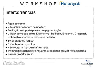 Intercorrências
●Água corrente;
●Não aplicar nenhum cosmético;
●Avaliação e suporte para a despigmentação.
●Utilizar pomadas como Diprogenta, Berlison, Bepantol, Cicaplast,
Nebacetim conforme orientado na bula.
●Evitar atrito na região
●Evitar banhos quentes
●Não retirar a “casquinha” formada
●Evitar exposição solar enquanto a pele não estiver restabelecida
●Passar protetor solar
 