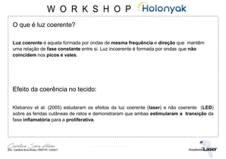 O que é luz coerente?
Luz coerente é aquela formada por ondas de mesma frequência e direção que mantêm
uma relação de fase constante entre si. Luz incoerente é formada por ondas que não
coincidem nos picos e vales.
Efeito da coerência no tecido:
Klebanov et al. (2005) estudaram os efeitos da luz coerente (laser) e não coerente (LED)
sobre as feridas cutâneas de ratos e demonstraram que ambas estimularam a transição da
fase inflamatória para a proliferativa.
 