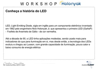 Conheça a história do LED
LED, Light Emitting Diode, sigla em inglês para um componente eletrônico inventado
em 1962 pelo engenheiro Nick Holonyak Jr, que apresentou o primeiro LED (GaAsP)
- Fosfeto de Arsenieto de Gálio - de cor vermelha.
Até a década de 90, o LED tinha aplicações modestas, sendo usado mais para
indicadores do que para iluminação em si, mas desde então, a tecnologia dos LEDs
evoluiu e chegou ao Luxeon, com grande capacidade de iluminação, pouco calor e
baixo consumo de energia elétrica
 