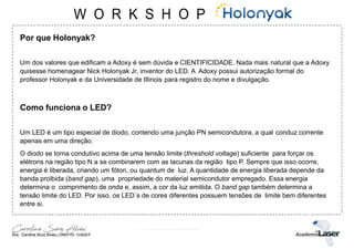 Por que Holonyak?
Um dos valores que edificam a Adoxy é sem dúvida e CIENTIFICIDADE. Nada mais natural que a Adoxy
quisesse homenagear Nick Holonyak Jr, inventor do LED. A Adoxy possui autorização formal do
professor Holonyak e da Universidade de Illinois para registro do nome e divulgação.
Como funciona o LED?
Um LED é um tipo especial de diodo, contendo uma junção PN semicondutora, a qual conduz corrente
apenas em uma direção.
O diodo se torna condutivo acima de uma tensão limite (threshold voltage) suficiente para forçar os
elétrons na região tipo N a se combinarem com as lacunas da região tipo P. Sempre que isso ocorre,
energia é liberada, criando um fóton, ou quantum de luz. A quantidade de energia liberada depende da
banda proibida (band gap), uma propriedade do material semicondutor empregado. Essa energia
determina o comprimento de onda e, assim, a cor da luz emitida. O band gap também determina a
tensão limite do LED. Por isso, os LED´s de cores diferentes possuem tensões de limite bem diferentes
entre si.
 