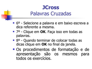 JCross Palavras Cruzadas 6º - Selecione a palavra e em baixo escreva a dica referente a mesma. 7º - Clique em  OK . Faça isso em todas as palavras. 8º - Quando terminar de colocar todas as dicas clique em  OK  no final da janela. Os procedimentos de formatação e de apresentação são os mesmos para todos os exercícios. 