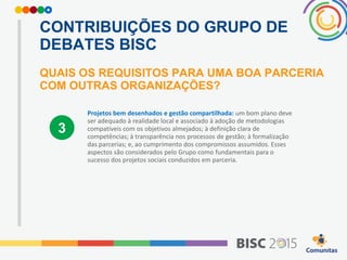 CONTRIBUIÇÕES DO GRUPO DE
DEBATES BISC
QUAIS OS REQUISITOS PARA UMA BOA PARCERIA
COM OUTRAS ORGANIZAÇÕES?
Projetos bem desenhados e gestão compartilhada: um bom plano deve
ser adequado à realidade local e associado à adoção de metodologias
compatíveis com os objetivos almejados; à definição clara de
competências; à transparência nos processos de gestão; à formalização
das parcerias; e, ao cumprimento dos compromissos assumidos. Esses
aspectos são considerados pelo Grupo como fundamentais para o
sucesso dos projetos sociais conduzidos em parceria.
3
 