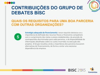 CONTRIBUIÇÕES DO GRUPO DE
DEBATES BISC
QUAIS OS REQUISITOS PARA UMA BOA PARCERIA
COM OUTRAS ORGANIZAÇÕES?
Estratégia adequada de financiamento: nesse requisito destacou-se a
importância da definição dos recursos físicos e financeiros compatíveis
com o cumprimento das metas e prazos estabelecidos; da previsão de
contrapartidas discriminadas para cada parceiros, e da disponibilidade de
informações detalhadas sobre os custos incorridos na execução dos
projetos. O Grupo ressaltou ainda a importância dos parceiros buscarem
alternativas de financiamento, de forma a evitar uma excessiva
dependência da empresa.
5
 