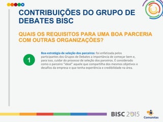 CONTRIBUIÇÕES DO GRUPO DE
DEBATES BISC
QUAIS OS REQUISITOS PARA UMA BOA PARCERIA
COM OUTRAS ORGANIZAÇÕES?
Boa estratégia de seleção dos parceiros: foi enfatizada pelos
participantes dos Grupos de Debates a importância de começar bem e,
para isso, cuidar do processo de seleção dos parceiros. É considerado
como o parceiro “ideal” aquele que compartilha dos mesmos objetivos e
desafios da empresa e que tenha experiência e credibilidade na área.
1
 