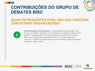 CONTRIBUIÇÕES DO GRUPO DE
DEBATES BISC
QUAIS OS REQUISITOS PARA UMA BOA PARCERIA
COM OUTRAS ORGANIZAÇÕES?
Forte interação com os parceiros: a recomendação generalizada é a de
manter um diálogo “de iguais”, sem hierarquia ou relações de poder. Para
garantir o engajamento e o comprometimento dos parceiros é preciso
saber ouvir as demandas dos demais atores e se dispor a pensar e
construir o trabalho conjuntamente. As parceiras têm como pré-requisito
a opção de “fazer juntos”.
2
 