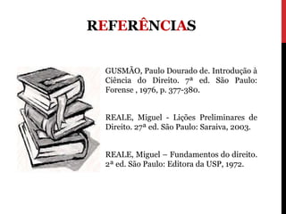 REFERÊNCIAS


 GUSMÃO, Paulo Dourado de. Introdução à
 Ciência do Direito. 7ª ed. São Paulo:
 Forense , 1976, p. 377-380.


 REALE, Miguel - Lições Preliminares de
 Direito. 27ª ed. São Paulo: Saraiva, 2003.


 REALE, Miguel – Fundamentos do direito.
 2ª ed. São Paulo: Editora da USP, 1972.
 
