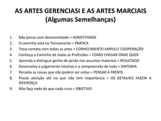 AS ARTES GERENCIASI E AS ARTES MARCIAIS
              (Algumas Semelhanças)

1.    Não pense com desonestidade = HONESTIDADE
2.    O caminho está no Treinamento = PRATICA
3.    Trave contato com todas as artes = CONHECIMENTO AMPLO E COOPERAÇÃO
4.    Conheça o Caminho de todas as Profissões = COMO CHEGAR ONDE QUER
5.    Aprenda a distinguir ganho de perda nos assuntos materiais = RESULTADO
6.    Desenvolva o julgamento intuitivo e a compreensão de tudo = SINTONIA
7.    Perceba as coisas que não podem ser vistas = PENSAR A FRENTE
8.    Preste atenção até no que não tem importância = OS DETALHES FAZEM A
      DIFERENÇA
9.    Não faça nada de que nada sirva = OBJETIVO
 
