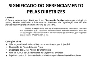 SIGNIFICADO DO GERENCIAMENTO
           PELAS DIRETRIZES
Conceito
O Gerenciamento pelas Diretrizes é um Sistema de Gestão voltado para atingir as
Metas, Praticar Melhorias e Solucionar os Problemas da Organização que não são
percebidos no Gerenciamento da Rotina do Dia-a-Dia.
                      Quando as exigências do mercado e o desempenho dos concorrentes crescerem
              mais rapidamente que a capacidade de melhoramento de Gerenciamento da Rotina em
              sua organização, é necessário introduzir o Gerenciamento pelas Diretrizes, para responder
              a estes desafios (FALCONI, 2004, p. 31).


Condições Vitais
 Liderança – Alta Administração (comprometimento, participação)
 Elaboração do Plano de Longo Prazo
 Elaboração das Metas Anuais da Organização
 Foco de TODOS os Colaboradores no Objetivo da Empresa
 Seguir os passos do Sistema de Gerenciamento para Execução do Plano Anual
 