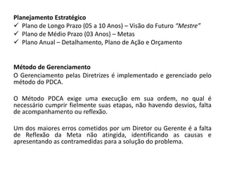 Planejamento Estratégico
 Plano de Longo Prazo (05 a 10 Anos) – Visão do Futuro “Mestre”
 Plano de Médio Prazo (03 Anos) – Metas
 Plano Anual – Detalhamento, Plano de Ação e Orçamento


Método de Gerenciamento
O Gerenciamento pelas Diretrizes é implementado e gerenciado pelo
método do PDCA.

O Método PDCA exige uma execução em sua ordem, no qual é
necessário cumprir fielmente suas etapas, não havendo desvios, falta
de acompanhamento ou reflexão.

Um dos maiores erros cometidos por um Diretor ou Gerente é a falta
de Reflexão da Meta não atingida, identificando as causas e
apresentando as contramedidas para a solução do problema.
 