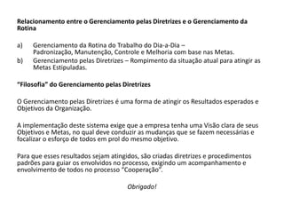 Relacionamento entre o Gerenciamento pelas Diretrizes e o Gerenciamento da
Rotina

a)   Gerenciamento da Rotina do Trabalho do Dia-a-Dia –
     Padronização, Manutenção, Controle e Melhoria com base nas Metas.
b)   Gerenciamento pelas Diretrizes – Rompimento da situação atual para atingir as
     Metas Estipuladas.

“Filosofia” do Gerenciamento pelas Diretrizes

O Gerenciamento pelas Diretrizes é uma forma de atingir os Resultados esperados e
Objetivos da Organização.

A implementação deste sistema exige que a empresa tenha uma Visão clara de seus
Objetivos e Metas, no qual deve conduzir as mudanças que se fazem necessárias e
focalizar o esforço de todos em prol do mesmo objetivo.

Para que esses resultados sejam atingidos, são criadas diretrizes e procedimentos
padrões para guiar os envolvidos no processo, exigindo um acompanhamento e
envolvimento de todos no processo “Cooperação”.

                                      Obrigado!
 