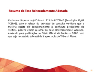 Conforme disposto no §1° do art. 213 do RITCEMG (Resolução 12/08
TCEMG), caso o relator do processo de consulta verifique que a
matéria objeto de questionamento já configure precedente do
TCEMG, poderá emitir resumo da Tese Reiteradamente Adotada,
enviando para publicação no Diário Oficial de Contas – D.O.C. sem
que seja necessário submetê-la à apreciação do Tribunal Pleno.

10

 