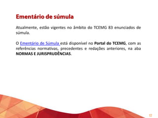 Consiste na avaliação das súmulas
em vigor, em face das alterações
legislativas,
das
deliberações
recentes do TCE/MG, do TJMG, do
STJ, do STF e de outros Tribunais de
Contas.
Ao final, a Assessoria de Súmula,
Jurisprudência e Consultas Técnicas
emite
parecer
sobre
a
manutenção,
modificação
ou
cancelamento do enunciado.

12

 