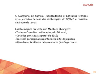 Acesso ao inteiro teor:
É possível, a partir do MapJuris, ter acesso ao inteiro teor das
deliberações. Em qualquer das formas de pesquisa.
Atualização dos dados no MapJuris:
Os dados constantes no sistema são atualizados todos os dias,
com a inclusão dos excertos examinados e das resenhas
porventura criadas.
Não constam do sistema as Consultas NÃO CONHECIDAS ou que
tiveram o entendimento superado.

20

 