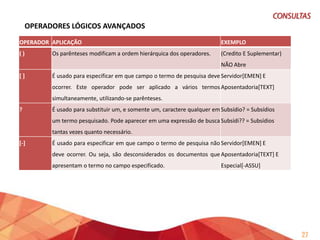 OPERADORES LÓGICOS AVANÇADOS (continuação)
OPERADOR APLICAÇÃO
{}

EXEMPLO

É usado para especificar classes e padrões. Classes e {?} = Todos os caracteres
padrões representam "modelos" descritos de forma {A} = Todos os caracteres alfabéticos

genérica, aos quais os termos devem se moldar.

{C} = Consoantes

Os padrões são sempre formados a partir de classes. As {D} = Dígitos
classes podem sempre ser usadas em combinações {V} = Vogais
arbitrárias.

Exemplo:

a

pesquisa

{V,C,"C",C,V}

procura termos que sejam compostos
por uma vogal, seguida de uma
consoante, seguida de "C", seguida de
outra consoante, seguida de uma
vogal. Neste exemplo, INCRA satisfaz a
pesquisa.
XOU

Permite recuperar documentos que contenham

Aposentadoria

ADJ

Especial

XOU

OU o primeiro termo OU o segundo termo, de forma Aposentadoria ADJ 2 Invalidez
exclusiva. Isto é, NÃO são recuperados os documentos em
que AMBOS os termos ocorram simultaneamente

27

 