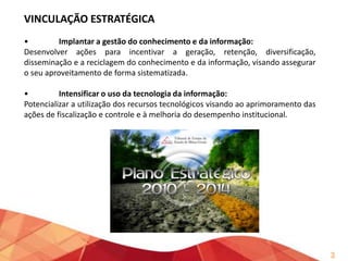 VINCULAÇÃO ESTRATÉGICA
•
Implantar a gestão do conhecimento e da informação:
Desenvolver ações para incentivar a geração, retenção, diversificação,
disseminação e a reciclagem do conhecimento e da informação, visando assegurar
o seu aproveitamento de forma sistematizada.
•
Intensificar o uso da tecnologia da informação:
Potencializar a utilização dos recursos tecnológicos visando ao aprimoramento das
ações de fiscalização e controle e à melhoria do desempenho institucional.

3

 