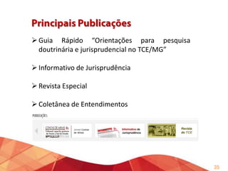 Motivador: Desconhecimento internamente da forma de
utilização das ferramentas de pesquisa disponíveis no TCE/MG,
especialmente dos ordenadores lógicos.
Objetivo Geral: Apresentação das ferramentas disponíveis
internamente para pesquisa de decisões desta Corte, bem
como relacionar os principais periódicos disponíveis na versão
impressa e eletrônica, contribuindo para o fortalecimento da
jurisprudência do TCEMG.

35

 