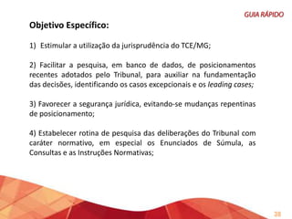 5) Mapear as deliberações e posicioná-las em relação às anteriores do
mesmo relator (evolução do pensamento), aos seus pares (coerência
interna do órgão) e com os demais tribunais (coerência externa);

6) Robustecer os fundamentos com discussões doutrinárias recentes;
7) Estabelecer rotina de verificação de mudanças de entendimento do
TCEMG, em especial dos posicionamentos que fundamentam as
orientações transmitidas pelo TCEMG, nas cartilhas e hotsites.

38

 