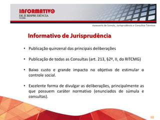 • Maior preocupação com o conteúdo jurisprudencial, com
preocupação em tornar a linguagem técnica mais acessível.
• Não é repositório oficial (para utilizar como jurisprudência é
necessário ler a íntegra do voto).
• Acesso em: www.tce.mg.gov.br/informativo

40

 