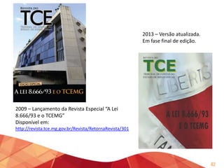 2012 – Coletânea de Entendimentos TCEMG – Pareceres em Consultas
Disponível em: http://revista.tce.mg.gov.br/Revista/RetornaRevista/582

• Colacionados
excertos
dos
pareceres exarados em sede de
análise de processos de consulta,
entre 2001 e 2011, que melhor
representavam o entendimento
em 2012.
• Versão digital em formato PDF e
em formato EPUB.
• Será publicado, ao final de 2013,
um complemento com os
pareceres de 2012 e 2013.

42

 