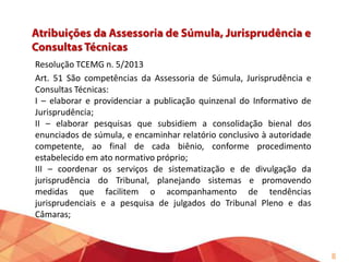 Resolução TCEMG n. 5/2013
Art. 51 São competências da Assessoria de Súmula, Jurisprudência e
Consultas Técnicas:
I – elaborar e providenciar a publicação quinzenal do Informativo de
Jurisprudência;
II – elaborar pesquisas que subsidiem a consolidação bienal dos
enunciados de súmula, e encaminhar relatório conclusivo à autoridade
competente, ao final de cada biênio, conforme procedimento
estabelecido em ato normativo próprio;
III – coordenar os serviços de sistematização e de divulgação da
jurisprudência do Tribunal, planejando sistemas e promovendo
medidas que facilitem o acompanhamento de tendências
jurisprudenciais e a pesquisa de julgados do Tribunal Pleno e das
Câmaras;

6

 