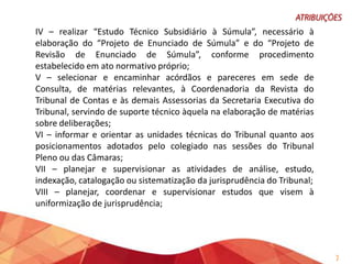 IV – realizar “Estudo Técnico Subsidiário à Súmula”, necessário à
elaboração do “Projeto de Enunciado de Súmula” e do “Projeto de
Revisão de Enunciado de Súmula”, conforme procedimento
estabelecido em ato normativo próprio;
V – selecionar e encaminhar acórdãos e pareceres em sede de
Consulta, de matérias relevantes, à Coordenadoria da Revista do
Tribunal de Contas e às demais Assessorias da Secretaria Executiva do
Tribunal, servindo de suporte técnico àquela na elaboração de matérias
sobre deliberações;
VI – informar e orientar as unidades técnicas do Tribunal quanto aos
posicionamentos adotados pelo colegiado nas sessões do Tribunal
Pleno ou das Câmaras;
VII – planejar e supervisionar as atividades de análise, estudo,
indexação, catalogação ou sistematização da jurisprudência do Tribunal;
VIII – planejar, coordenar e supervisionar estudos que visem à
uniformização de jurisprudência;

7

 