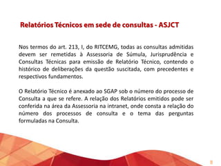Nos termos do art. 213, I, do RITCEMG, todas as consultas admitidas
devem ser remetidas à Assessoria de Súmula, Jurisprudência e
Consultas Técnicas para emissão de Relatório Técnico, contendo o
histórico de deliberações da questão suscitada, com precedentes e
respectivos fundamentos.

O Relatório Técnico é anexado ao SGAP sob o número do processo de
Consulta a que se refere. A relação dos Relatórios emitidos pode ser
conferida na área da Assessoria na intranet, onde consta a relação do
número dos processos de consulta e o tema das perguntas
formuladas na Consulta.

9

 