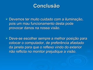 Conclusão Devemos ter muito cuidado com a iluminação, pois um mau funcionamento desta pode provocar danos na nossa visão. Deve-se escolher sempre a melhor posição para colocar o computador, de preferência afastado da janela para que o reflexo vindo do exterior não reflicta no monitor prejudique a visão.  