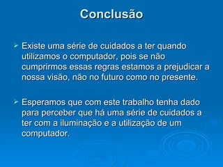 Conclusão Existe uma série de cuidados a ter quando utilizamos o computador, pois se não cumprirmos essas regras estamos a prejudicar a nossa visão, não no futuro como no presente.  Esperamos que com este trabalho tenha dado para perceber que há uma série de cuidados a ter com a iluminação e a utilização de um computador. 