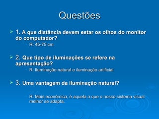 Questões 1 . A que distância devem estar os olhos do monitor do computador? R: 45-75 cm 2.  Que tipo de iluminações se refere na apresentação? R: Iluminação natural e iluminação artificial 3.  Uma vantagem da iluminação natural? R: Mais económica; é aquela a que o nosso sistema visual melhor se adapta. 