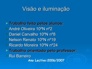 Visão e iluminação Trabalho feito pelos alunos: André Oliveira 10ºN nº2 Daniel Carvalho 10ºN nº8 Nelson Renato 10ºN nº19 Ricardo Moreira 10ºN nº24 Trabalho orientado pelo professor: Rui Barreiro Ano Lectivo:2006/2007 