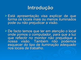 Introdução Está apresentação visa explicar de que forma os locais mais ou menos iluminados pode ou não prejudicar a visão.  De facto temos que ter em atenção o local onde pomos o computador, para que a luz que reflectir no monitor não prejudique a nossa visão. Também não podemos esquecer do tipo de iluminação adequado nos locais de trabalho.   