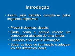 Introdução Assim, este trabalho compõe-se pelos seguintes objectivos: Prevenir doenças visuais; Onde, como e porquê colocar um computador afastado de uma janela; Cuidados a ter com a iluminação; Saber os tipos de iluminação e adequa-los aos diferentes locais. 