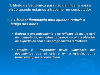 1. Modo de Segurança para não danificar a nossa visão quando estamos a trabalhar no computador 1.1.Melhor Iluminação para ajudar a reduzir a fadiga dos olhos: Reduzir o encandeamento e os reflexos da luz no ecrã do computador, em vidros próximos ou ainda objectos ou superfícies com altas propriedades reflectoras.   Também é  importante haver iluminação dos documentos que se está a ler, a estudar, ou a transcrever para o computador.   
