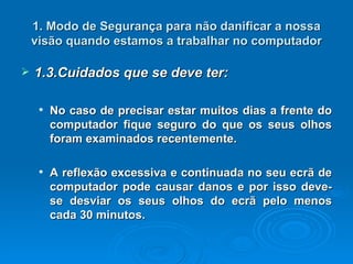 1. Modo de Segurança para não danificar a nossa visão quando estamos a trabalhar no computador 1.3.Cuidados que se deve ter: No caso de precisar estar muitos dias a frente do computador fique seguro do que os seus olhos foram examinados recentemente. A reflexão excessiva e continuada no seu ecrã de computador pode causar danos e por isso deve-se desviar os seus olhos do ecrã pelo menos cada 30 minutos.   