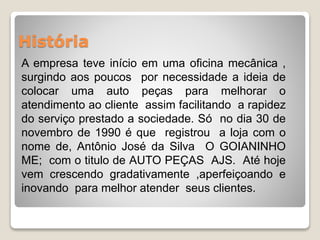 História 
A empresa teve início em uma oficina mecânica , 
surgindo aos poucos por necessidade a ideia de 
colocar uma auto peças para melhorar o 
atendimento ao cliente assim facilitando a rapidez 
do serviço prestado a sociedade. Só no dia 30 de 
novembro de 1990 é que registrou a loja com o 
nome de, Antônio José da Silva O GOIANINHO 
ME; com o titulo de AUTO PEÇAS AJS. Até hoje 
vem crescendo gradativamente ,aperfeiçoando e 
inovando para melhor atender seus clientes. 
 