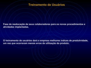 Treinamento de Usuários Fase de reeducação de seus colaboradores para os novos procedimentos e atividades implantadas. O treinamento de usuários dará a empresa melhores índices de produtividade, um vez que ocorreram menos erros de utilização do produto.  