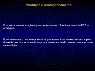 Produção e Acompanhamento É na entrada em operação é que conheceremos o funcionamento do ERP em produção. É neste momento que iremos rever os processos, criar novos processos para o dia-a-dia dos funcionários da empresa, desde a entrada de uma mercadoria até a expedição. 