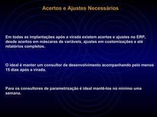 Acertos e Ajustes Necessários Em todas as implantações após a virada existem acertos e ajustes no ERP, desde acertos em máscaras de variáveis, ajustes em customizações e até relatórios completos. O ideal é manter um consultor de desenvolvimento acompanhando pelo menos 15 dias após a virada.  Para os consultores de parametrização é ideal mantê-los no mínimo uma semana.  