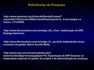 Referências de Pesquisa http://www.eanbrasil.org.br/servlet/ServletContent?requestId=31&id:press=84&id:classificationpress=2., A tecnologia e o Futuro, 17/12/2004. http://www.lticonsultoria.com.br/artigo_09_r.html ,  Implantação de ERP,  Rodrigo Sant'anna. http://www.lticonsultoria.com.br/artigo_01_ma.html, Implantando novos conceitos de gestão,  Marco Aurelio Meda. http://www.xwz.com.br/xwz/modules.php?name=Content&pa=showpage&pid=19, Implantação de ERP Sucesso na implantação depende da gestão do projeto e da administração da mudança. 