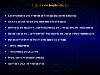 Etapas de Implantação Levantamento dos Processos e Necessidade da Empresa Análise de aderência dos sistemas e tecnológica Definição da equipe e Desenvolvimento do Cronograma de Implantação Necessidade de Customização, Importação de Dados e Parametrizações Desenvolvimento de Material de apoio ao projeto Testes Integrados Treinamento de Usuários Produção e Acompanhamento Acertos e Ajustes necessários  