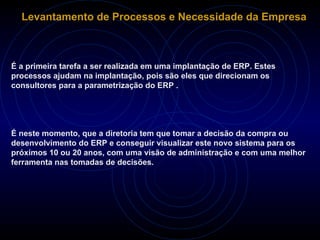 Levantamento de Processos e Necessidade da Empresa É a primeira tarefa a ser realizada em uma implantação de ERP. Estes processos ajudam na implantação, pois são eles que direcionam os consultores para a parametrização do ERP . É neste momento, que a diretoria tem que tomar a decisão da compra ou desenvolvimento do ERP e conseguir visualizar este novo sistema para os próximos 10 ou 20 anos, com uma visão de administração e com uma melhor ferramenta nas tomadas de decisões. 