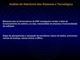 Análise de Aderência dos Sistemas e Tecnológica Momento que as fornecedoras de ERP conseguem vender a idéia de funcionamento do sistema, ou seja, necessidade da empresa à funcionalidade do software.  Etapa de planejamento e aquisição de servidores, banco de dados, processos, rotinas de backup, rotinas online e offline.  