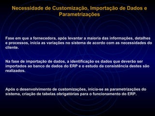 Necessidade de Customização, Importação de Dados e Parametrizações Fase em que a fornecedora, após levantar a maioria das informações, detalhes e processos, inicia as variações no sistema de acordo com as necessidades do cliente. Na fase de importação de dados, a identificação os dados que deverão ser importados ao banco de dados do ERP e o estudo da consistência destes são realizados. Após o desenvolvimento de customizações, inicia-se as parametrizações do sistema, criação de tabelas obrigatórias para o funcionamento do ERP. 