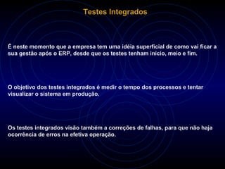 Testes Integrados É neste momento que a empresa tem uma idéia superficial de como vai ficar a sua gestão após o ERP, desde que os testes tenham início, meio e fim. O objetivo dos testes integrados é medir o tempo dos processos e tentar visualizar o sistema em produção.  Os testes integrados visão também a correções de falhas, para que não haja ocorrência de erros na efetiva operação. 