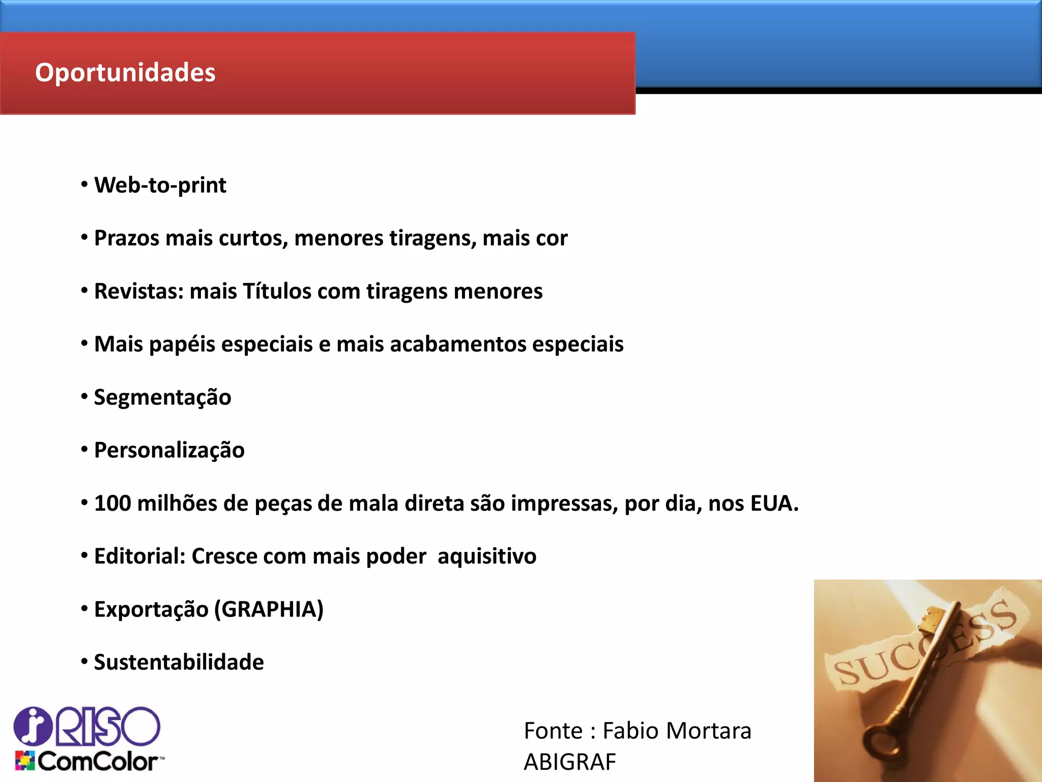 Oportunidades


   • Web-to-print

   • Prazos mais curtos, menores tiragens, mais cor

   • Revistas: mais Títulos com tiragens menores

   • Mais papéis especiais e mais acabamentos especiais

   • Segmentação

   • Personalização

   • 100 milhões de peças de mala direta são impressas, por dia, nos EUA.

   • Editorial: Cresce com mais poder aquisitivo

   • Exportação (GRAPHIA)

   • Sustentabilidade

                                              Fonte : Fabio Mortara
                                              ABIGRAF
 