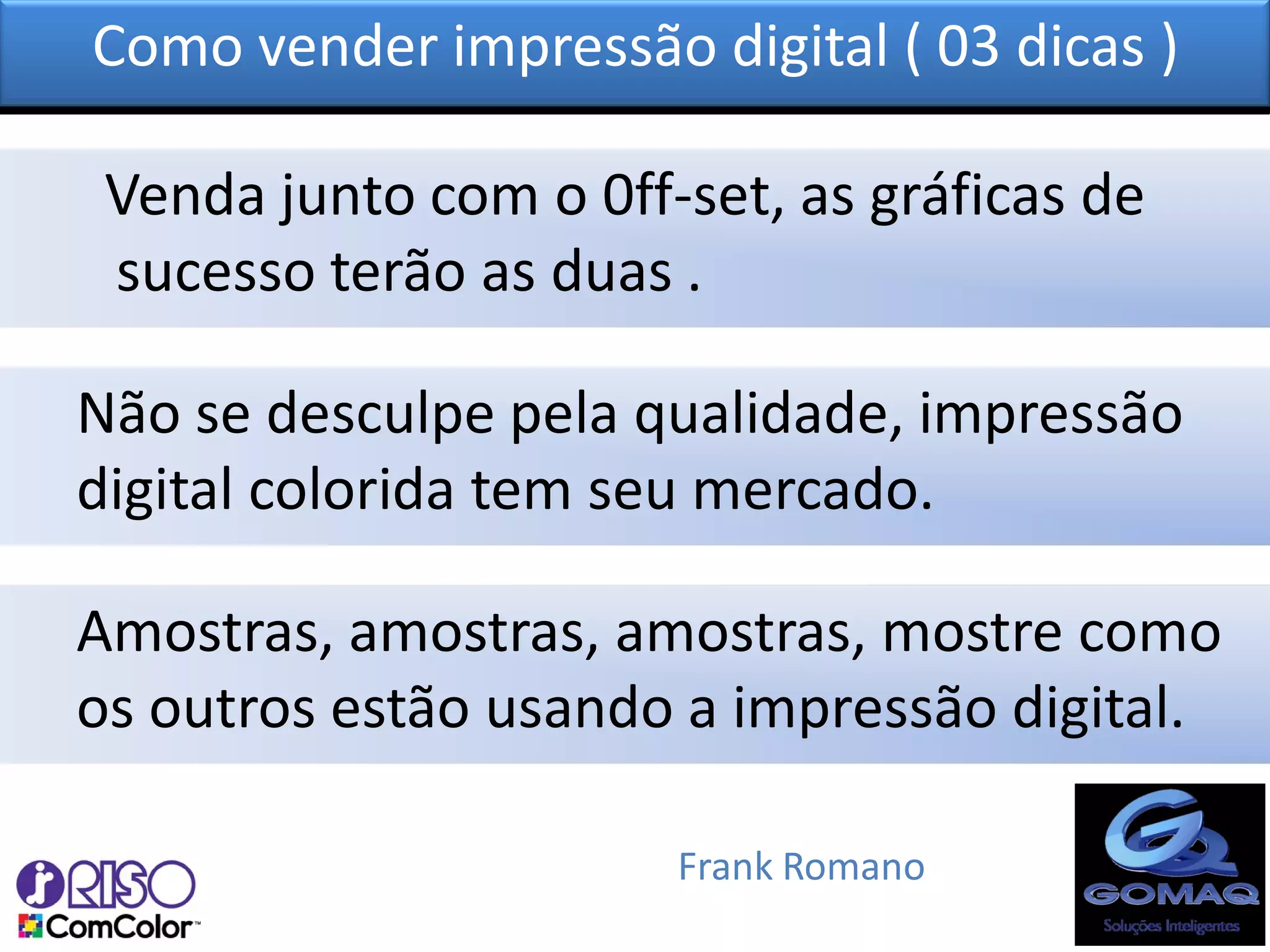 Como vender impressão digital ( 03 dicas )

 Venda junto com o 0ff-set, as gráficas de
 sucesso terão as duas .

Não se desculpe pela qualidade, impressão
digital colorida tem seu mercado.

Amostras, amostras, amostras, mostre como
os outros estão usando a impressão digital.

                       Frank Romano
 