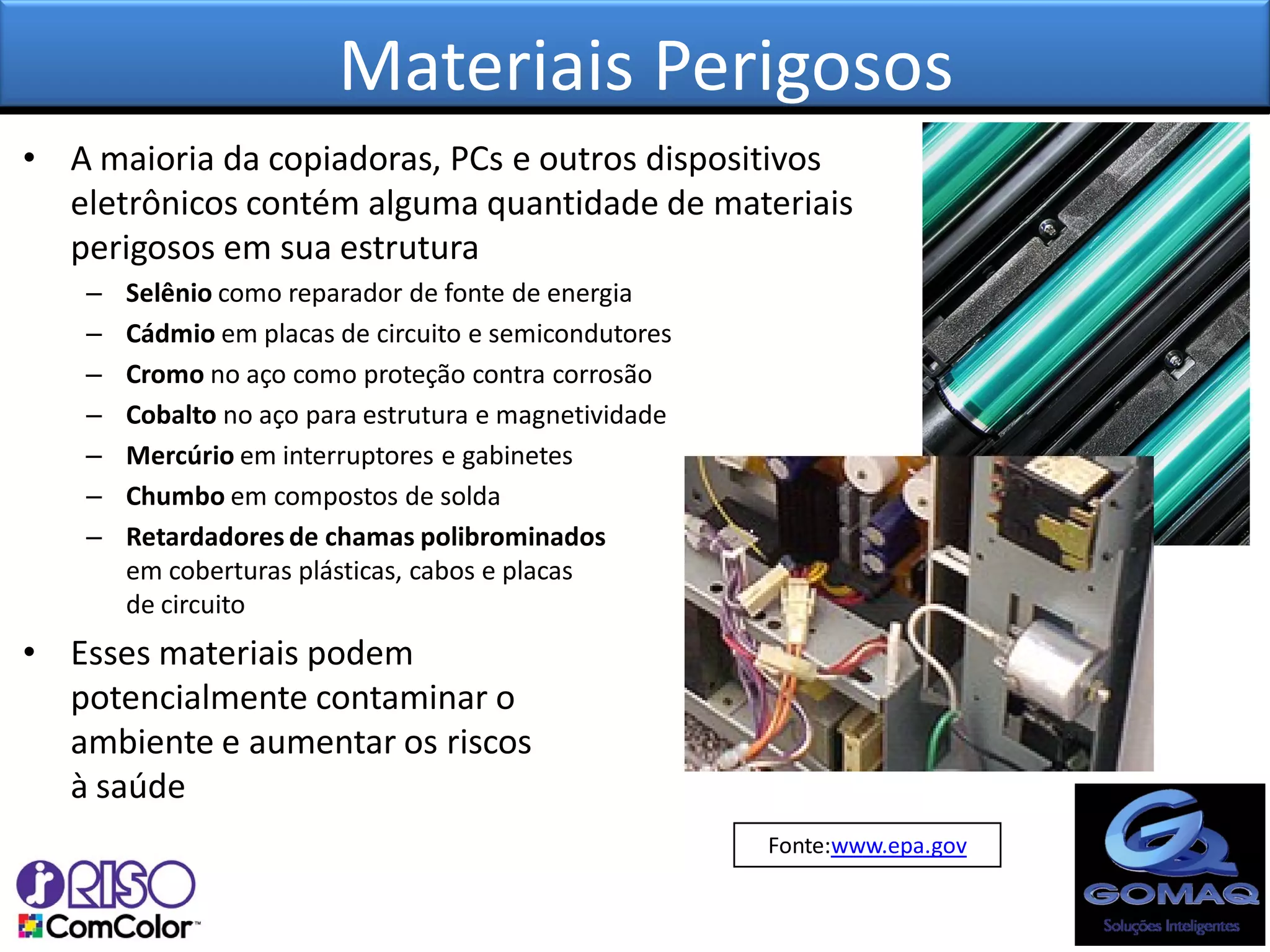 Materiais Perigosos
• A maioria da copiadoras, PCs e outros dispositivos
  eletrônicos contém alguma quantidade de materiais
  perigosos em sua estrutura
   –   Selênio como reparador de fonte de energia
   –   Cádmio em placas de circuito e semicondutores
   –   Cromo no aço como proteção contra corrosão
   –   Cobalto no aço para estrutura e magnetividade
   –   Mercúrio em interruptores e gabinetes
   –   Chumbo em compostos de solda
   –   Retardadores de chamas polibrominados
       em coberturas plásticas, cabos e placas
       de circuito
• Esses materiais podem
  potencialmente contaminar o
  ambiente e aumentar os riscos
  à saúde
                                                       Fonte:www.epa.gov
 
