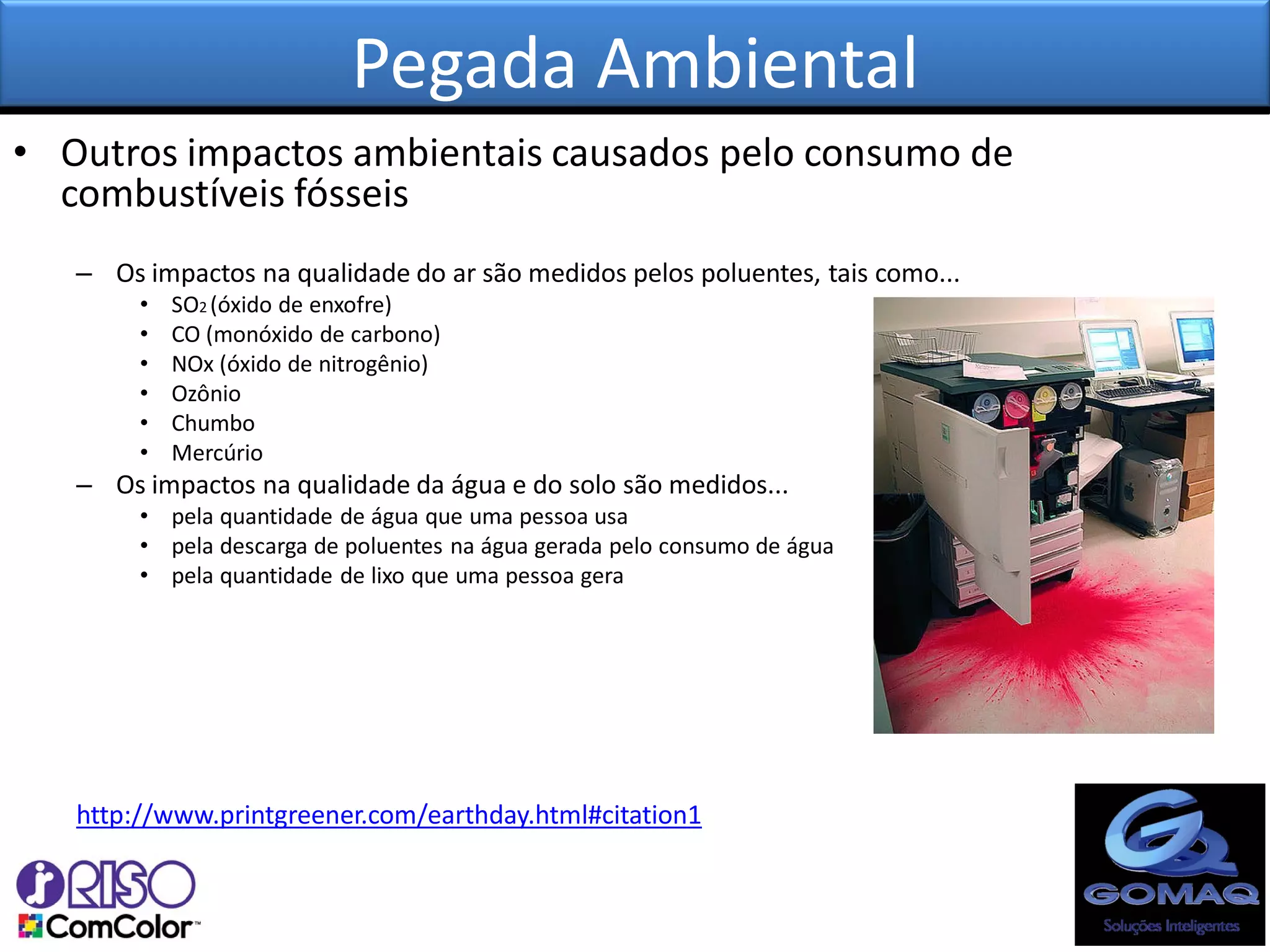 Pegada Ambiental
• Outros impactos ambientais causados pelo consumo de
  combustíveis fósseis
   – Os impactos na qualidade do ar são medidos pelos poluentes, tais como...
        •   SO2 (óxido de enxofre)
        •   CO (monóxido de carbono)
        •   NOx (óxido de nitrogênio)
        •   Ozônio
        •   Chumbo
        •   Mercúrio
   – Os impactos na qualidade da água e do solo são medidos...
        • pela quantidade de água que uma pessoa usa
        • pela descarga de poluentes na água gerada pelo consumo de água
        • pela quantidade de lixo que uma pessoa gera




   http://www.printgreener.com/earthday.html#citation1
 